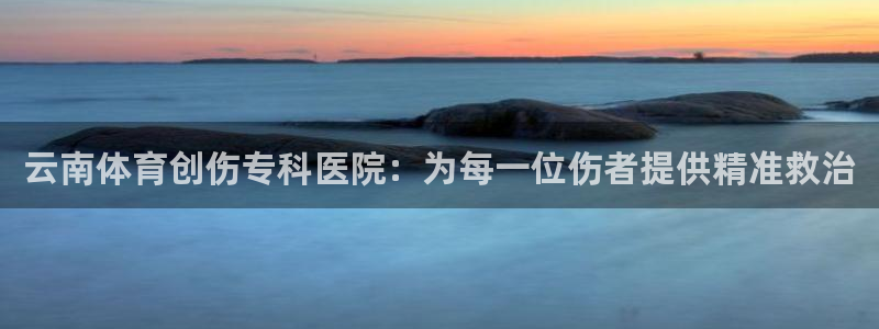 意昂3股份：云南体育创伤专科医院：为每一位伤者提供精准救治