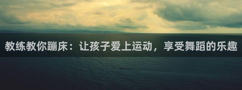 意昂3体育平台总代理：教练教你蹦床：让孩子爱上运动，享受舞蹈的乐趣